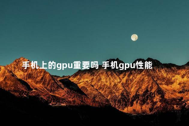 手机上的gpu重要吗 手机gpu性能排行榜